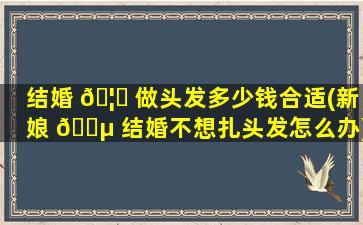 结婚 🦟 做头发多少钱合适(新娘 🐵 结婚不想扎头发怎么办)